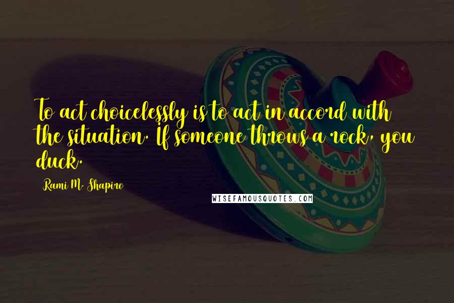 Rami M. Shapiro Quotes: To act choicelessly is to act in accord with the situation. If someone throws a rock, you duck.