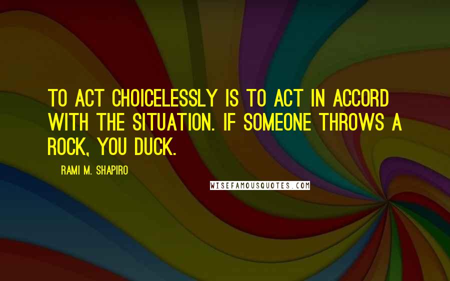 Rami M. Shapiro Quotes: To act choicelessly is to act in accord with the situation. If someone throws a rock, you duck.