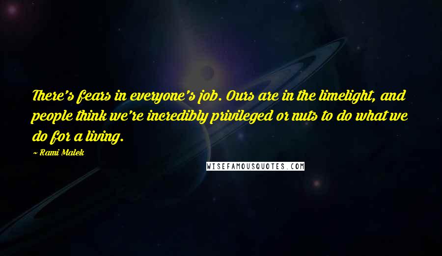 Rami Malek Quotes: There's fears in everyone's job. Ours are in the limelight, and people think we're incredibly privileged or nuts to do what we do for a living.