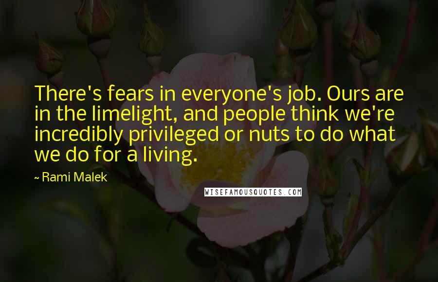 Rami Malek Quotes: There's fears in everyone's job. Ours are in the limelight, and people think we're incredibly privileged or nuts to do what we do for a living.