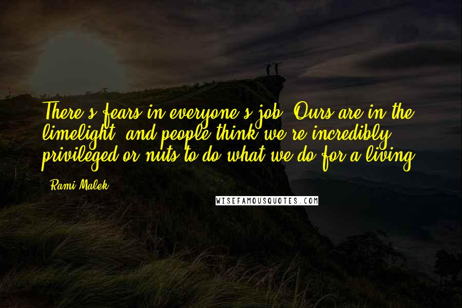 Rami Malek Quotes: There's fears in everyone's job. Ours are in the limelight, and people think we're incredibly privileged or nuts to do what we do for a living.
