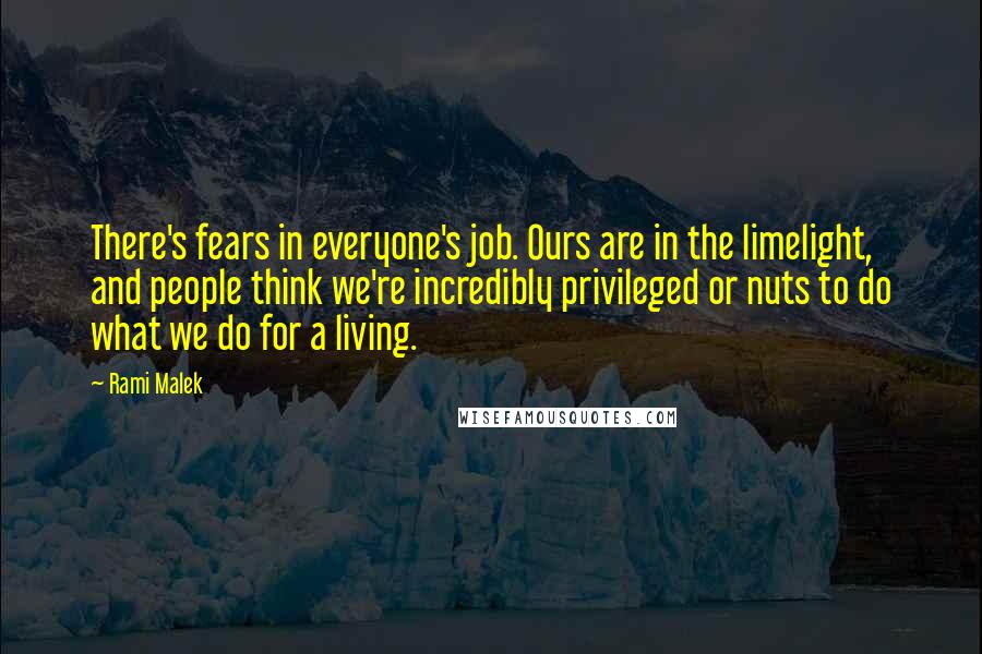 Rami Malek Quotes: There's fears in everyone's job. Ours are in the limelight, and people think we're incredibly privileged or nuts to do what we do for a living.