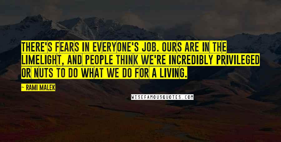 Rami Malek Quotes: There's fears in everyone's job. Ours are in the limelight, and people think we're incredibly privileged or nuts to do what we do for a living.