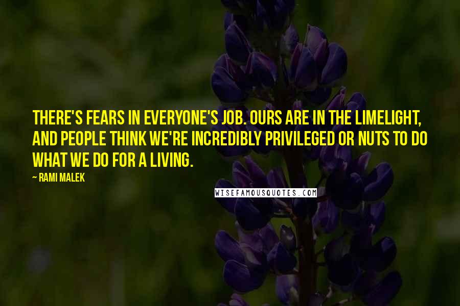 Rami Malek Quotes: There's fears in everyone's job. Ours are in the limelight, and people think we're incredibly privileged or nuts to do what we do for a living.