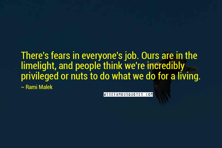 Rami Malek Quotes: There's fears in everyone's job. Ours are in the limelight, and people think we're incredibly privileged or nuts to do what we do for a living.