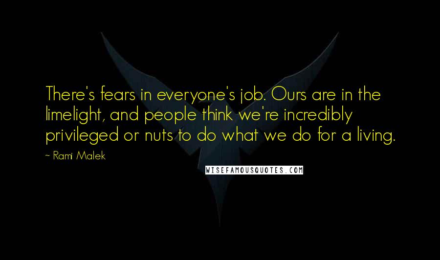 Rami Malek Quotes: There's fears in everyone's job. Ours are in the limelight, and people think we're incredibly privileged or nuts to do what we do for a living.