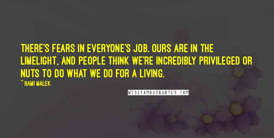 Rami Malek Quotes: There's fears in everyone's job. Ours are in the limelight, and people think we're incredibly privileged or nuts to do what we do for a living.