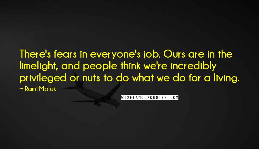 Rami Malek Quotes: There's fears in everyone's job. Ours are in the limelight, and people think we're incredibly privileged or nuts to do what we do for a living.