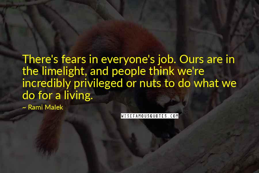 Rami Malek Quotes: There's fears in everyone's job. Ours are in the limelight, and people think we're incredibly privileged or nuts to do what we do for a living.