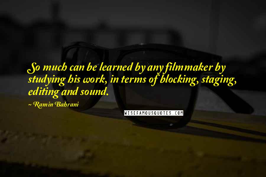 Ramin Bahrani Quotes: So much can be learned by any filmmaker by studying his work, in terms of blocking, staging, editing and sound.