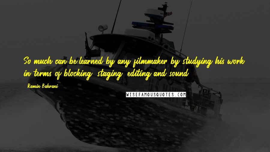 Ramin Bahrani Quotes: So much can be learned by any filmmaker by studying his work, in terms of blocking, staging, editing and sound.