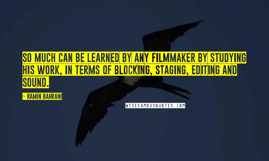 Ramin Bahrani Quotes: So much can be learned by any filmmaker by studying his work, in terms of blocking, staging, editing and sound.