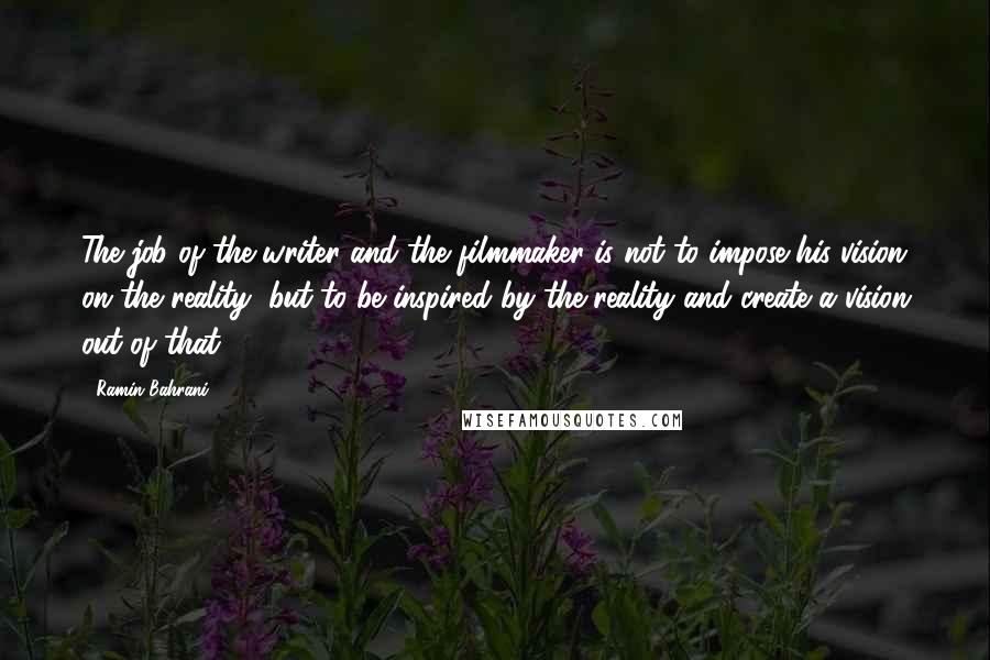 Ramin Bahrani Quotes: The job of the writer and the filmmaker is not to impose his vision on the reality, but to be inspired by the reality and create a vision out of that.