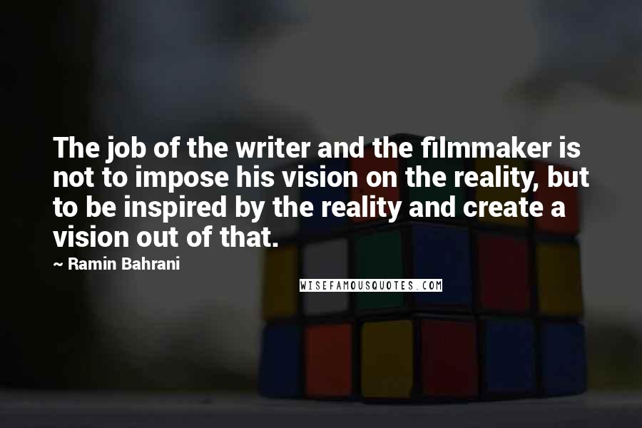 Ramin Bahrani Quotes: The job of the writer and the filmmaker is not to impose his vision on the reality, but to be inspired by the reality and create a vision out of that.