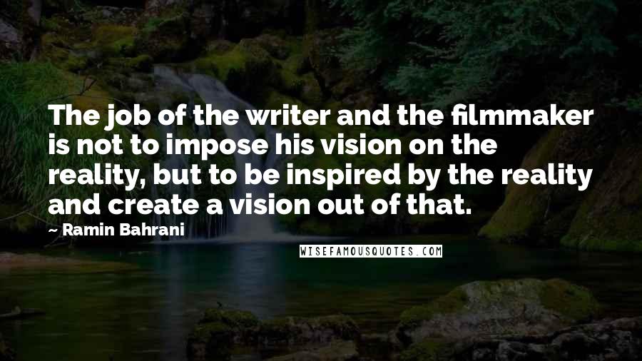 Ramin Bahrani Quotes: The job of the writer and the filmmaker is not to impose his vision on the reality, but to be inspired by the reality and create a vision out of that.