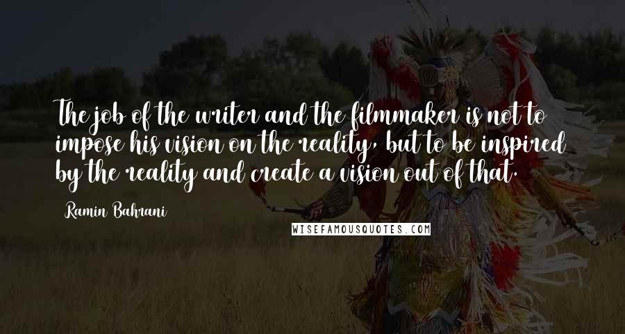 Ramin Bahrani Quotes: The job of the writer and the filmmaker is not to impose his vision on the reality, but to be inspired by the reality and create a vision out of that.