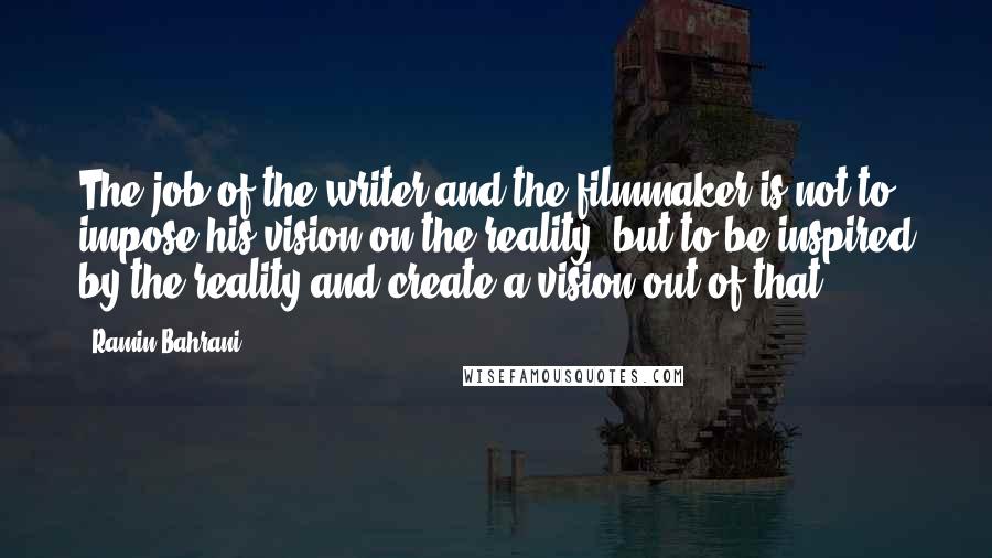 Ramin Bahrani Quotes: The job of the writer and the filmmaker is not to impose his vision on the reality, but to be inspired by the reality and create a vision out of that.