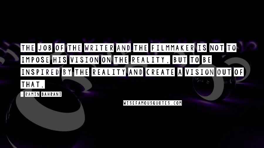 Ramin Bahrani Quotes: The job of the writer and the filmmaker is not to impose his vision on the reality, but to be inspired by the reality and create a vision out of that.