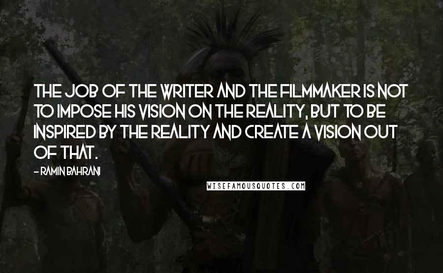 Ramin Bahrani Quotes: The job of the writer and the filmmaker is not to impose his vision on the reality, but to be inspired by the reality and create a vision out of that.