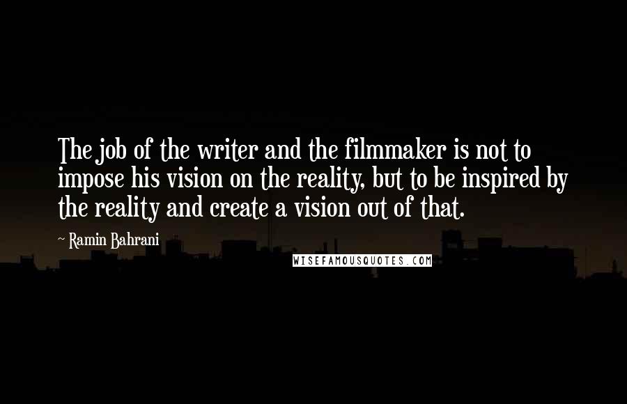 Ramin Bahrani Quotes: The job of the writer and the filmmaker is not to impose his vision on the reality, but to be inspired by the reality and create a vision out of that.