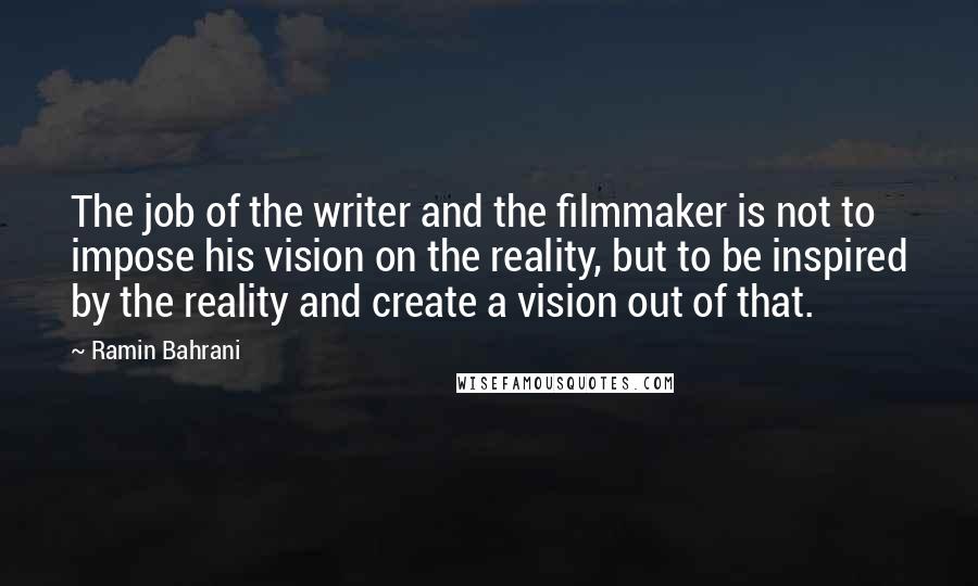 Ramin Bahrani Quotes: The job of the writer and the filmmaker is not to impose his vision on the reality, but to be inspired by the reality and create a vision out of that.