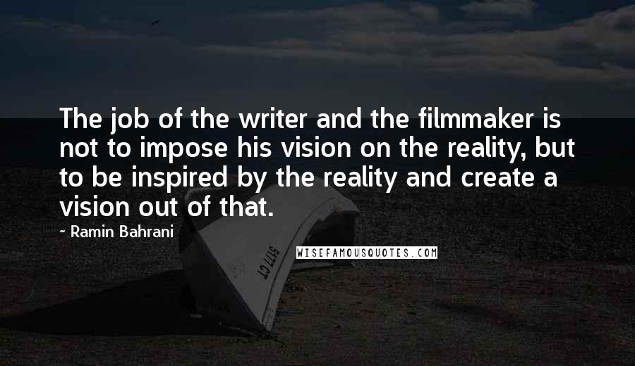 Ramin Bahrani Quotes: The job of the writer and the filmmaker is not to impose his vision on the reality, but to be inspired by the reality and create a vision out of that.