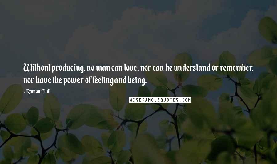 Ramon Llull Quotes: Without producing, no man can love, nor can he understand or remember, nor have the power of feeling and being.