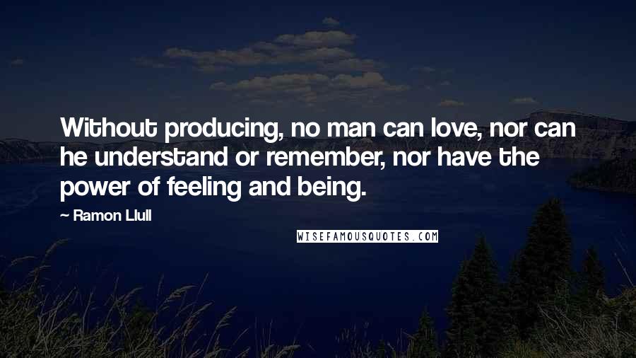 Ramon Llull Quotes: Without producing, no man can love, nor can he understand or remember, nor have the power of feeling and being.