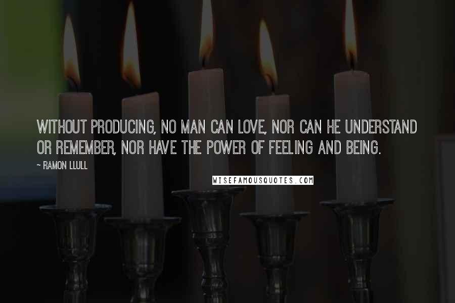 Ramon Llull Quotes: Without producing, no man can love, nor can he understand or remember, nor have the power of feeling and being.