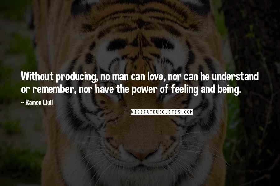 Ramon Llull Quotes: Without producing, no man can love, nor can he understand or remember, nor have the power of feeling and being.