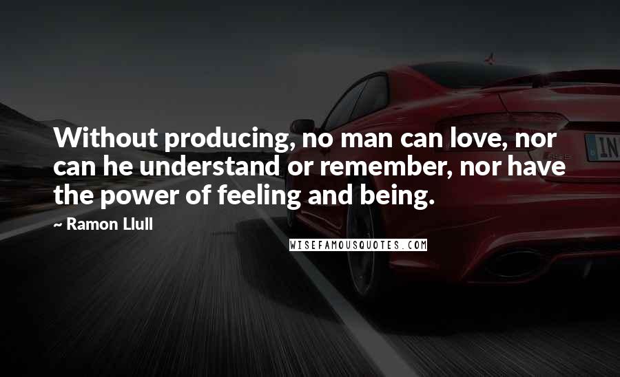 Ramon Llull Quotes: Without producing, no man can love, nor can he understand or remember, nor have the power of feeling and being.