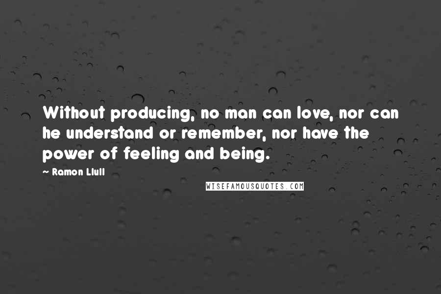 Ramon Llull Quotes: Without producing, no man can love, nor can he understand or remember, nor have the power of feeling and being.