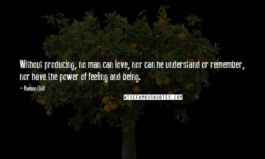 Ramon Llull Quotes: Without producing, no man can love, nor can he understand or remember, nor have the power of feeling and being.