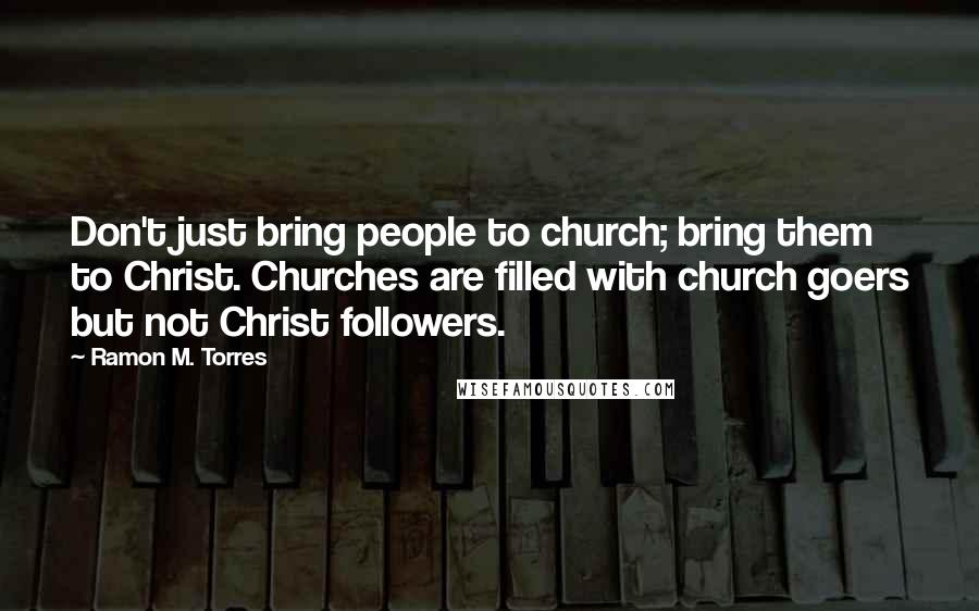 Ramon M. Torres Quotes: Don't just bring people to church; bring them to Christ. Churches are filled with church goers but not Christ followers.