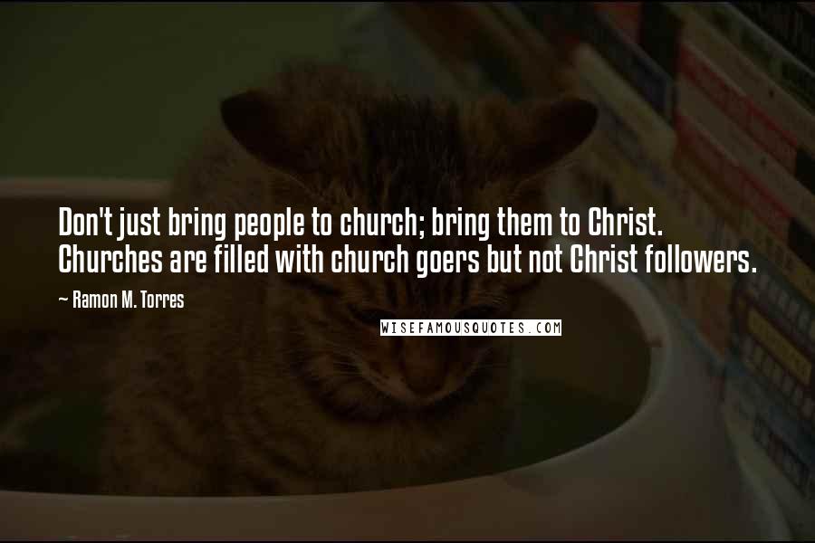 Ramon M. Torres Quotes: Don't just bring people to church; bring them to Christ. Churches are filled with church goers but not Christ followers.