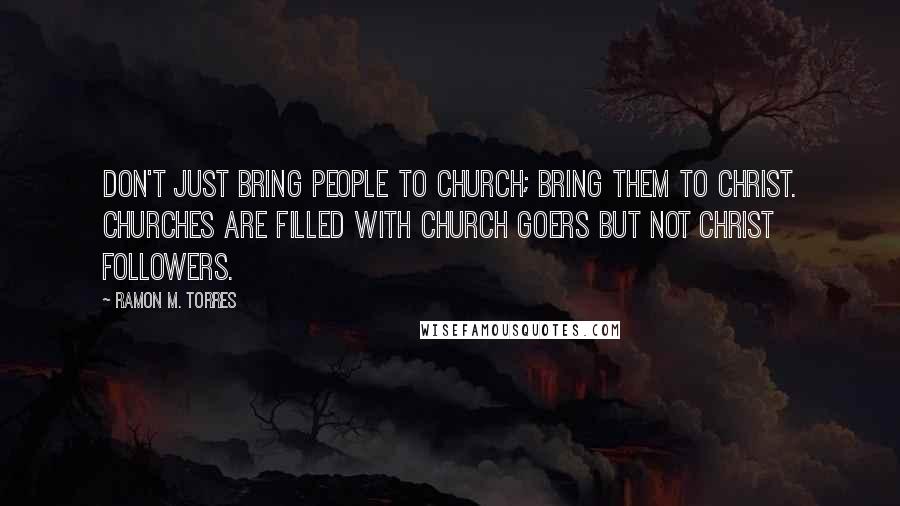 Ramon M. Torres Quotes: Don't just bring people to church; bring them to Christ. Churches are filled with church goers but not Christ followers.