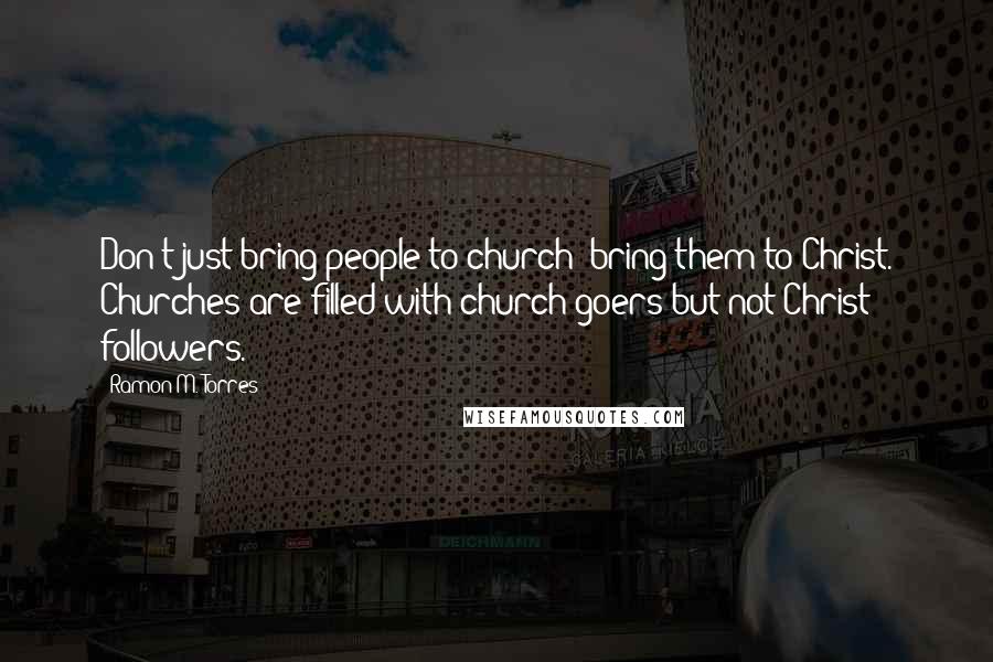 Ramon M. Torres Quotes: Don't just bring people to church; bring them to Christ. Churches are filled with church goers but not Christ followers.