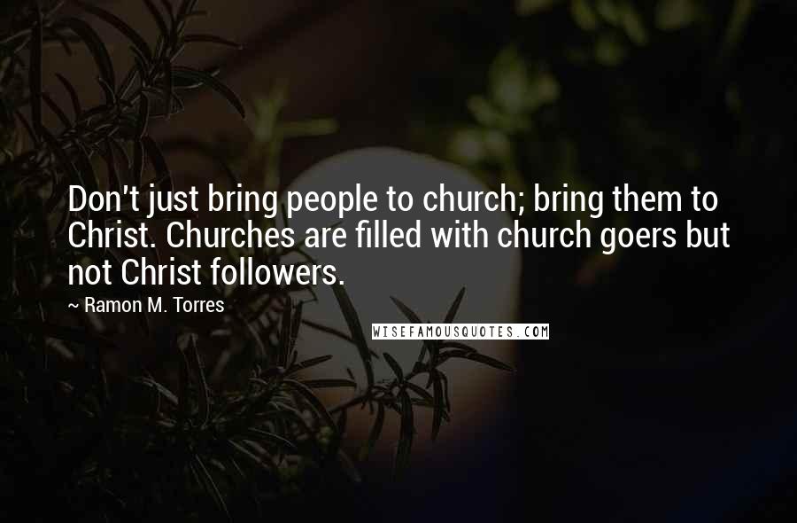 Ramon M. Torres Quotes: Don't just bring people to church; bring them to Christ. Churches are filled with church goers but not Christ followers.