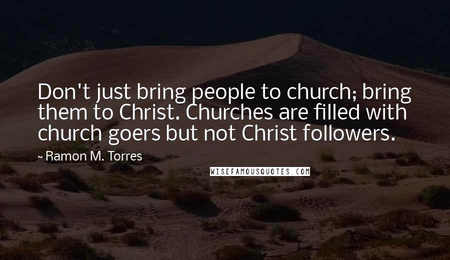 Ramon M. Torres Quotes: Don't just bring people to church; bring them to Christ. Churches are filled with church goers but not Christ followers.