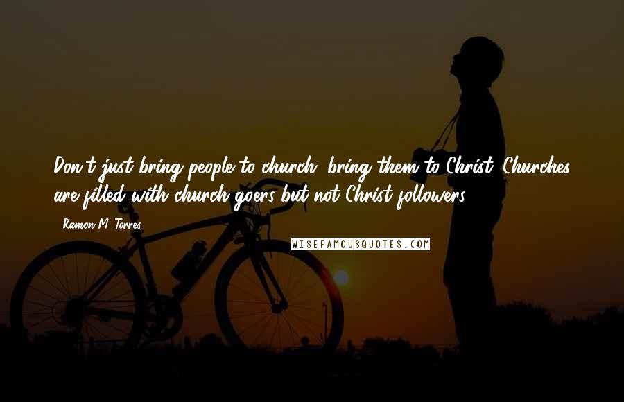 Ramon M. Torres Quotes: Don't just bring people to church; bring them to Christ. Churches are filled with church goers but not Christ followers.