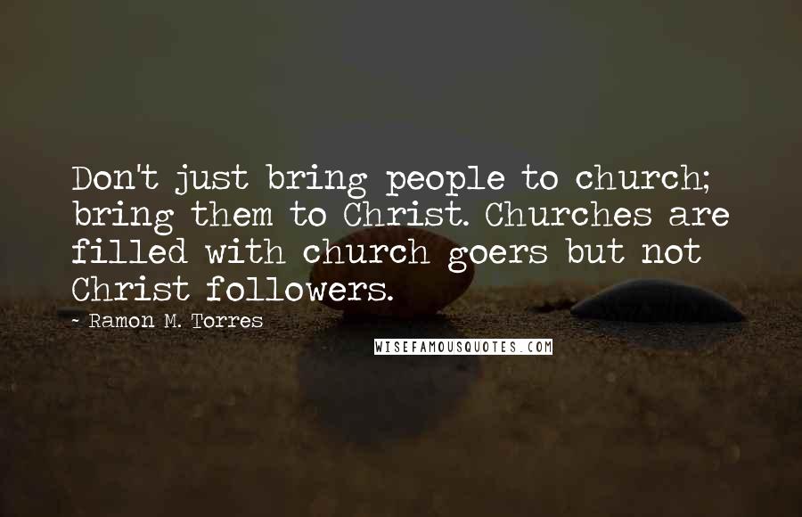 Ramon M. Torres Quotes: Don't just bring people to church; bring them to Christ. Churches are filled with church goers but not Christ followers.