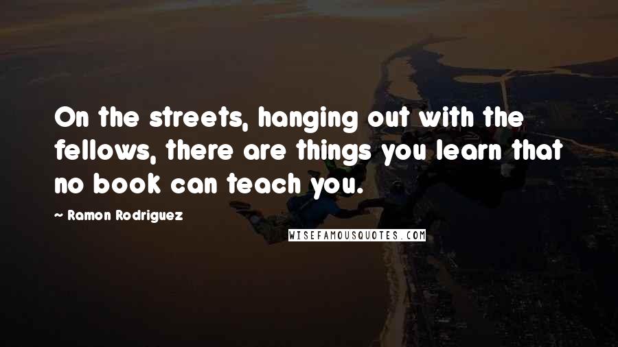 Ramon Rodriguez Quotes: On the streets, hanging out with the fellows, there are things you learn that no book can teach you.