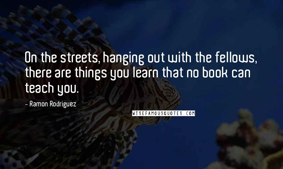 Ramon Rodriguez Quotes: On the streets, hanging out with the fellows, there are things you learn that no book can teach you.