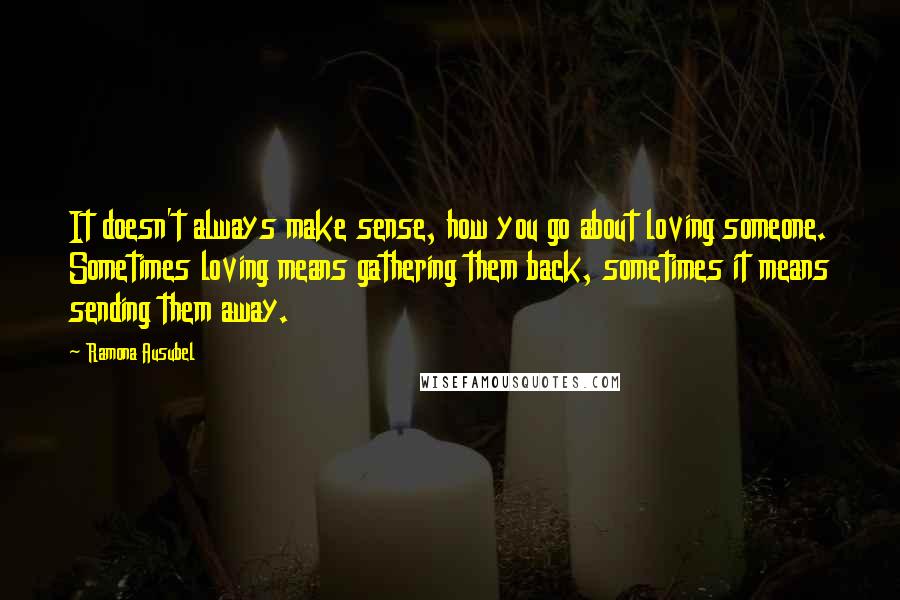 Ramona Ausubel Quotes: It doesn't always make sense, how you go about loving someone. Sometimes loving means gathering them back, sometimes it means sending them away.