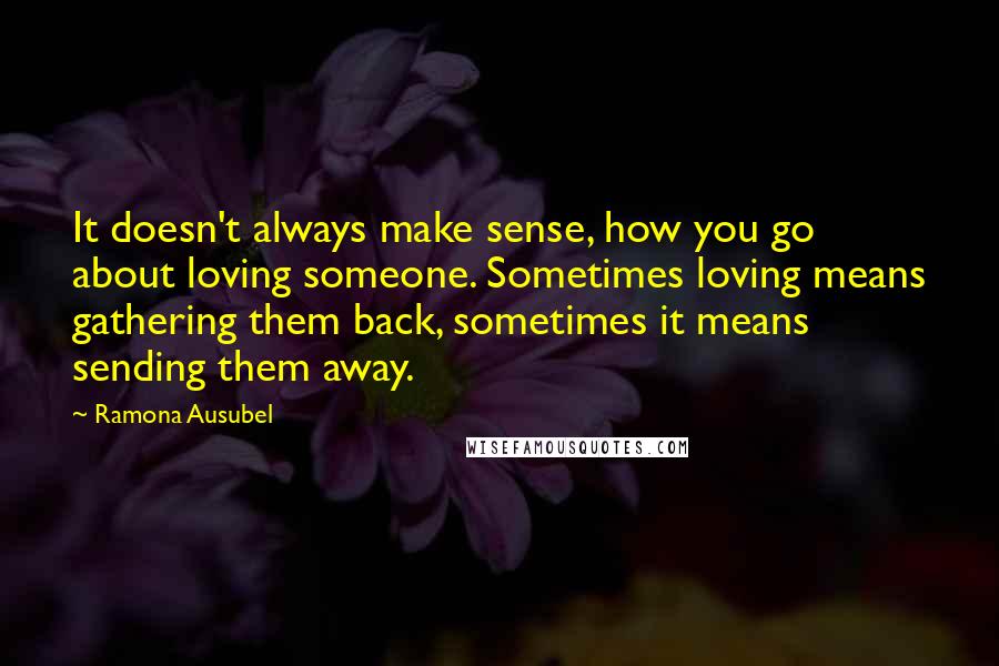 Ramona Ausubel Quotes: It doesn't always make sense, how you go about loving someone. Sometimes loving means gathering them back, sometimes it means sending them away.