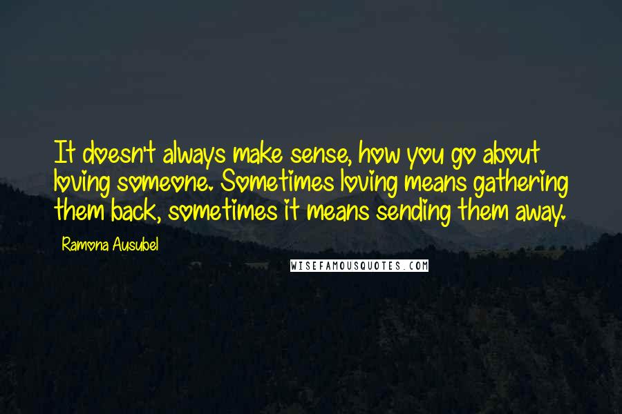 Ramona Ausubel Quotes: It doesn't always make sense, how you go about loving someone. Sometimes loving means gathering them back, sometimes it means sending them away.