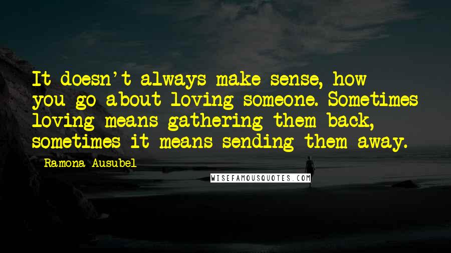 Ramona Ausubel Quotes: It doesn't always make sense, how you go about loving someone. Sometimes loving means gathering them back, sometimes it means sending them away.