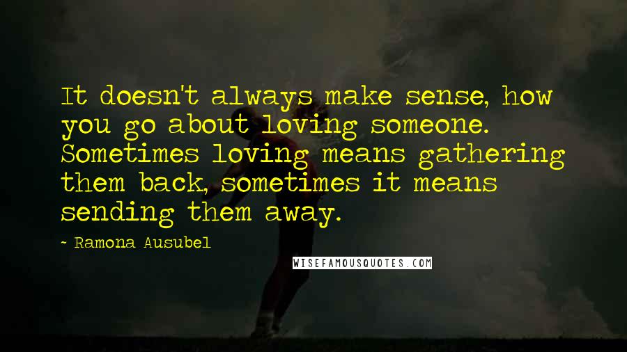 Ramona Ausubel Quotes: It doesn't always make sense, how you go about loving someone. Sometimes loving means gathering them back, sometimes it means sending them away.