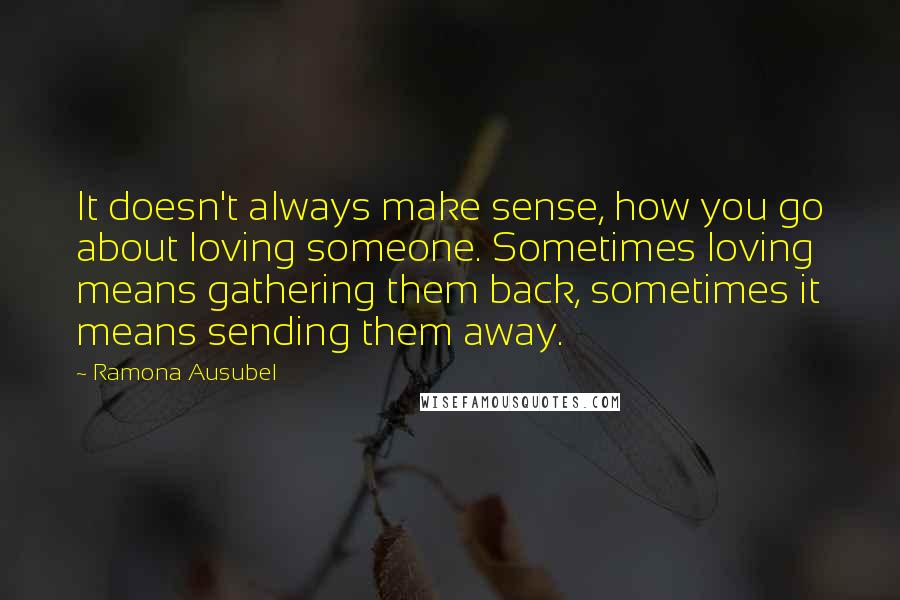 Ramona Ausubel Quotes: It doesn't always make sense, how you go about loving someone. Sometimes loving means gathering them back, sometimes it means sending them away.