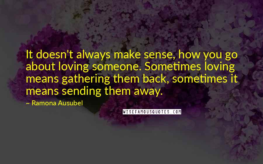 Ramona Ausubel Quotes: It doesn't always make sense, how you go about loving someone. Sometimes loving means gathering them back, sometimes it means sending them away.